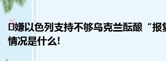 ​嫌以色列支持不够乌克兰酝酿“报复” 具体情况是什么!