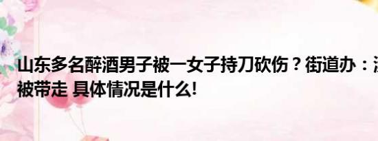 山东多名醉酒男子被一女子持刀砍伤？街道办：涉事女子已被带走 具体情况是什么!