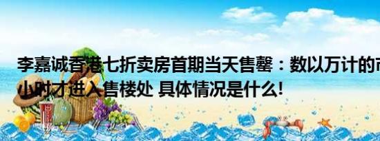 李嘉诚香港七折卖房首期当天售罄：数以万计的市民排队数小时才进入售楼处 具体情况是什么!