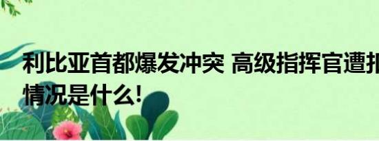 利比亚首都爆发冲突 高级指挥官遭扣押 具体情况是什么!