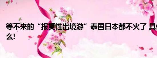 等不来的“报复性出境游”泰国日本都不火了 具体情况是什么!