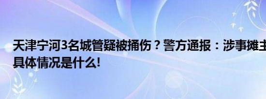 天津宁河3名城管疑被捅伤？警方通报：涉事摊主已被刑拘 具体情况是什么!