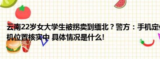 云南22岁女大学生被拐卖到缅北？警方：手机定位大理已关机位置核实中 具体情况是什么!