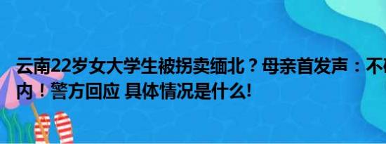 云南22岁女大学生被拐卖缅北？母亲首发声：不确定其在国内！警方回应 具体情况是什么!