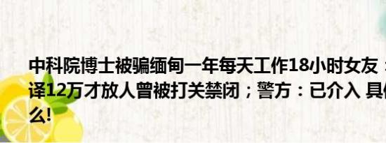 中科院博士被骗缅甸一年每天工作18小时女友：以为去当翻译12万才放人曾被打关禁闭；警方：已介入 具体情况是什么!