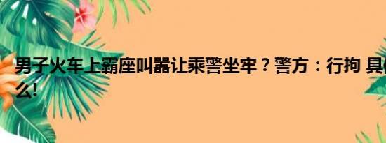 男子火车上霸座叫嚣让乘警坐牢？警方：行拘 具体情况是什么!