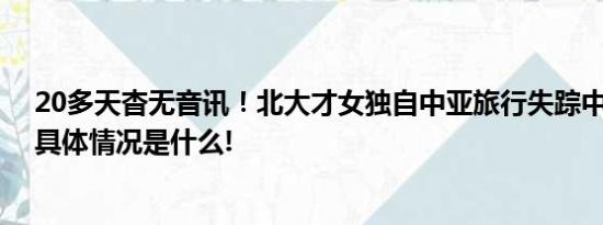 20多天杳无音讯！北大才女独自中亚旅行失踪中使馆提醒 具体情况是什么!