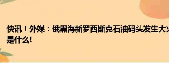 快讯！外媒：俄黑海新罗西斯克石油码头发生大火 具体情况是什么!