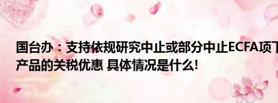 国台办：支持依规研究中止或部分中止ECFA项下给予台湾产品的关税优惠 具体情况是什么!