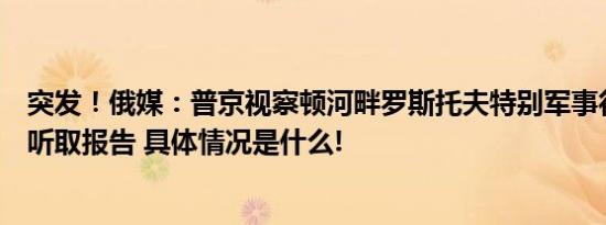 突发！俄媒：普京视察顿河畔罗斯托夫特别军事行动指挥部听取报告 具体情况是什么!