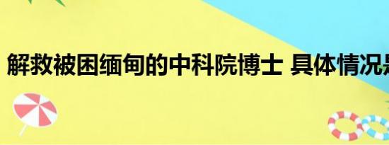 解救被困缅甸的中科院博士 具体情况是什么!