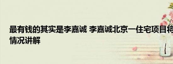 最有钱的其实是李嘉诚 李嘉诚北京一住宅项目将开售 基本情况讲解