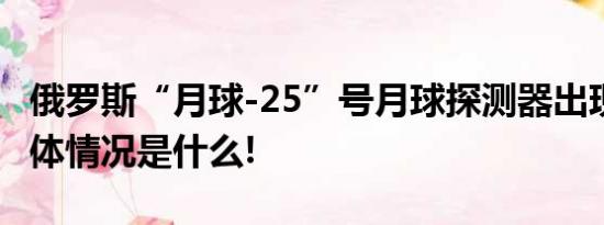 俄罗斯“月球-25”号月球探测器出现异常 具体情况是什么!