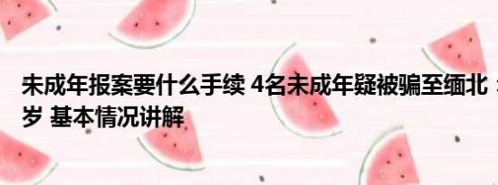 未成年报案要什么手续 4名未成年疑被骗至缅北：蛇头仅16岁 基本情况讲解