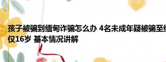 孩子被骗到缅甸诈骗怎么办 4名未成年疑被骗至缅北：蛇头仅16岁 基本情况讲解