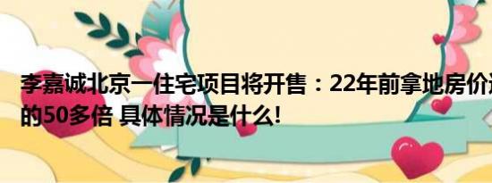 李嘉诚北京一住宅项目将开售：22年前拿地房价达当年地价的50多倍 具体情况是什么!