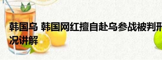 韩国乌 韩国网红擅自赴乌参战被判刑 基本情况讲解