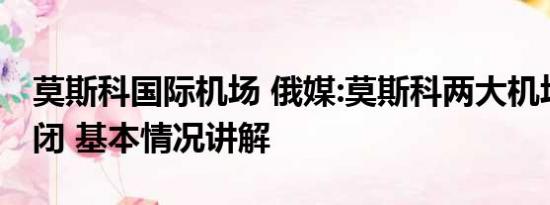 莫斯科国际机场 俄媒:莫斯科两大机场暂时关闭 基本情况讲解