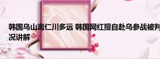 韩国乌山离仁川多远 韩国网红擅自赴乌参战被判刑 基本情况讲解