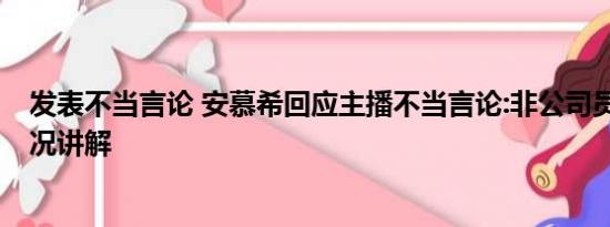 发表不当言论 安慕希回应主播不当言论:非公司员工 基本情况讲解