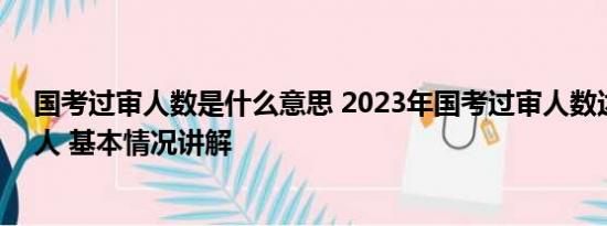 国考过审人数是什么意思 2023年国考过审人数达近260万人 基本情况讲解