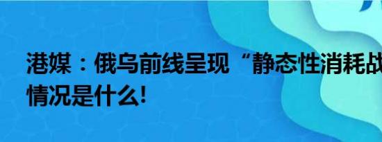 港媒：俄乌前线呈现“静态性消耗战” 具体情况是什么!