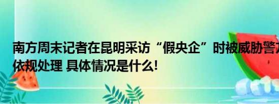 南方周末记者在昆明采访“假央企”时被威胁警方：将依法依规处理 具体情况是什么!