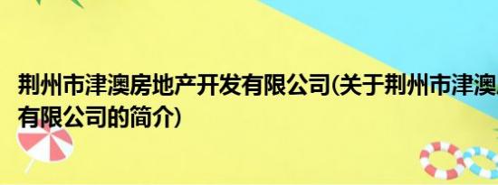 荆州市津澳房地产开发有限公司(关于荆州市津澳房地产开发有限公司的简介)