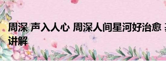 周深 声入人心 周深人间星河好治愈 基本情况讲解