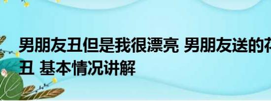 男朋友丑但是我很漂亮 男朋友送的花能有多丑 基本情况讲解