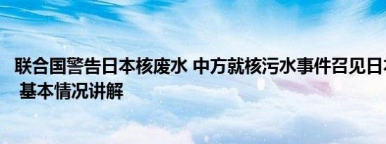 联合国警告日本核废水 中方就核污水事件召见日本驻华大使 基本情况讲解