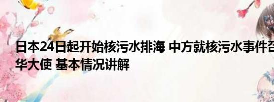 日本24日起开始核污水排海 中方就核污水事件召见日本驻华大使 基本情况讲解