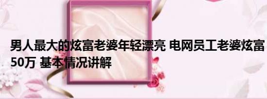 男人最大的炫富老婆年轻漂亮 电网员工老婆炫富：老公年入50万 基本情况讲解