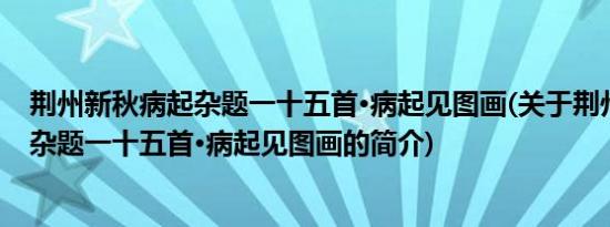 荆州新秋病起杂题一十五首·病起见图画(关于荆州新秋病起杂题一十五首·病起见图画的简介)