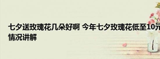 七夕送玫瑰花几朵好啊 今年七夕玫瑰花低至10元一扎 基本情况讲解