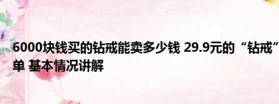 6000块钱买的钻戒能卖多少钱 29.9元的“钻戒”卖超10万单 基本情况讲解