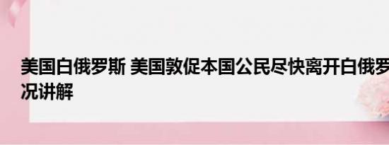 美国白俄罗斯 美国敦促本国公民尽快离开白俄罗斯 基本情况讲解