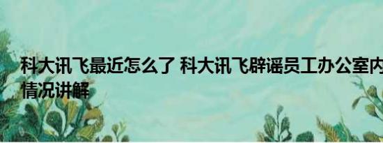 科大讯飞最近怎么了 科大讯飞辟谣员工办公室内猝死 基本情况讲解