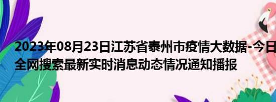 2023年08月23日江苏省泰州市疫情大数据-今日/今天疫情全网搜索最新实时消息动态情况通知播报