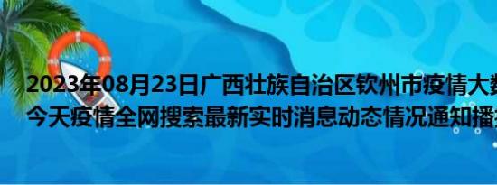 2023年08月23日广西壮族自治区钦州市疫情大数据-今日/今天疫情全网搜索最新实时消息动态情况通知播报