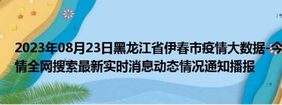 2023年08月23日黑龙江省伊春市疫情大数据-今日/今天疫情全网搜索最新实时消息动态情况通知播报