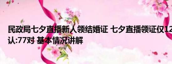 民政局七夕直播新人领结婚证 七夕直播领证仅12对?当地否认:77对 基本情况讲解