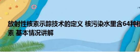 放射性核素示踪技术的定义 核污染水里含64种核放射性元素 基本情况讲解