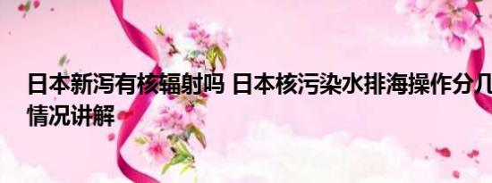 日本新泻有核辐射吗 日本核污染水排海操作分几步？ 基本情况讲解