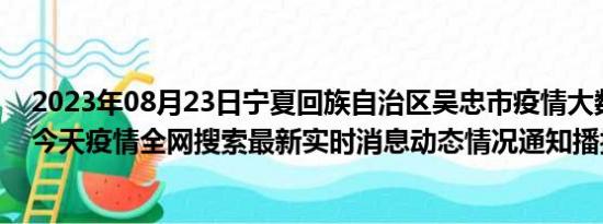 2023年08月23日宁夏回族自治区吴忠市疫情大数据-今日/今天疫情全网搜索最新实时消息动态情况通知播报