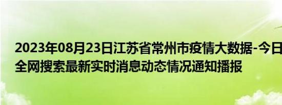 2023年08月23日江苏省常州市疫情大数据-今日/今天疫情全网搜索最新实时消息动态情况通知播报