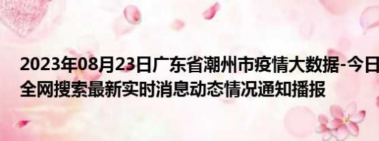 2023年08月23日广东省潮州市疫情大数据-今日/今天疫情全网搜索最新实时消息动态情况通知播报