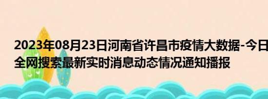 2023年08月23日河南省许昌市疫情大数据-今日/今天疫情全网搜索最新实时消息动态情况通知播报