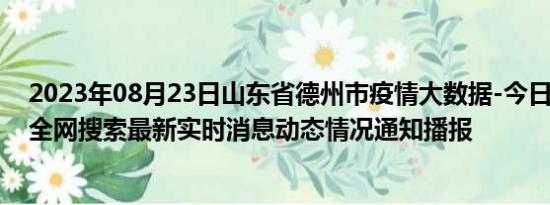 2023年08月23日山东省德州市疫情大数据-今日/今天疫情全网搜索最新实时消息动态情况通知播报