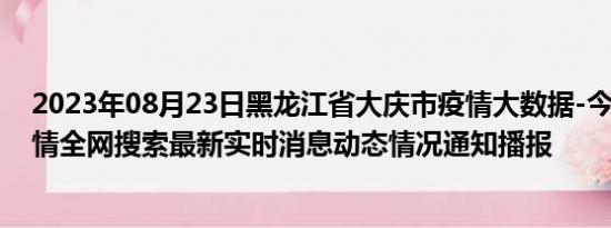 2023年08月23日黑龙江省大庆市疫情大数据-今日/今天疫情全网搜索最新实时消息动态情况通知播报